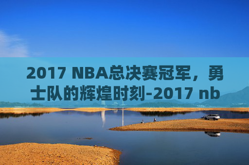 2017 NBA总决赛冠军，勇士队的辉煌时刻-2017 nba 总决赛