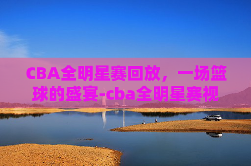 CBA全明星赛回放，一场篮球的盛宴-cba全明星赛视频回放