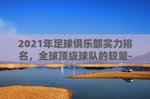 2021年足球俱乐部实力排名，全球顶级球队的较量-足球球队俱乐部排名
