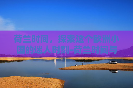 荷兰时间，探索这个欧洲小国的迷人时刻-荷兰时间与北京时间对照表