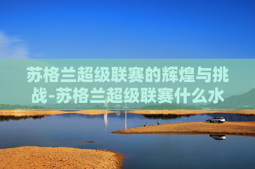 苏格兰超级联赛的辉煌与挑战-苏格兰超级联赛什么水平