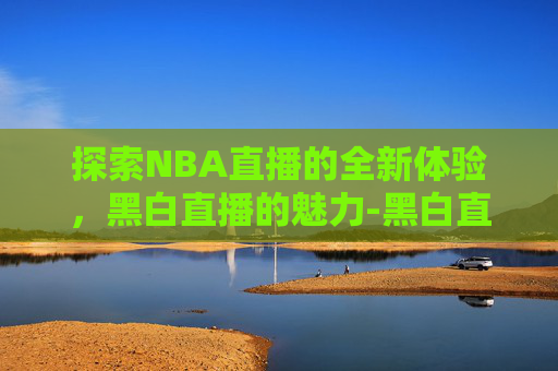 探索NBA直播的全新体验，黑白直播的魅力-黑白直播回放nba