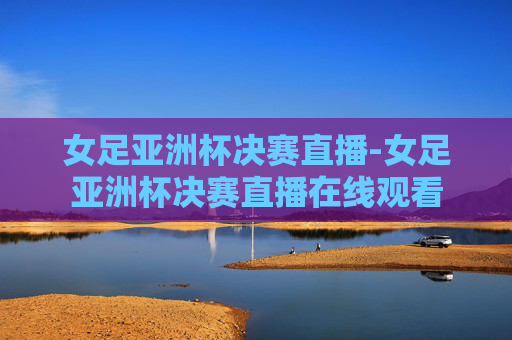 女足亚洲杯决赛直播-女足亚洲杯决赛直播在线观看