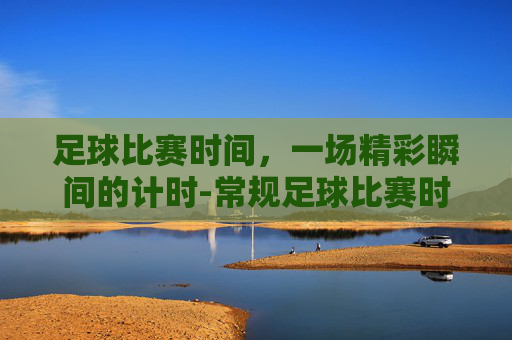 足球比赛时间，一场精彩瞬间的计时-常规足球比赛时间是多少分钟