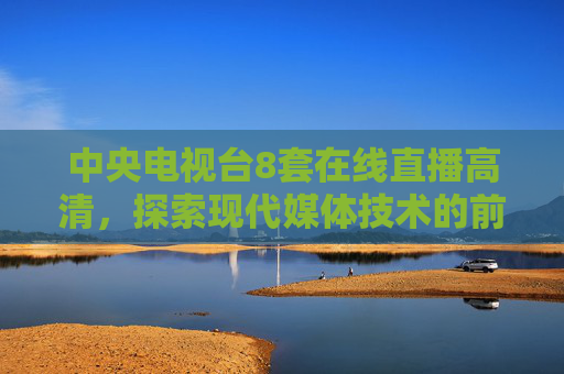 中央电视台8套在线直播高清，探索现代媒体技术的前沿-中央电视台8套在线直播高清cctv3