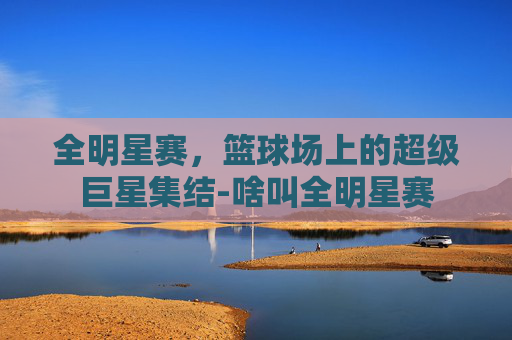 全明星赛，篮球场上的超级巨星集结-啥叫全明星赛
