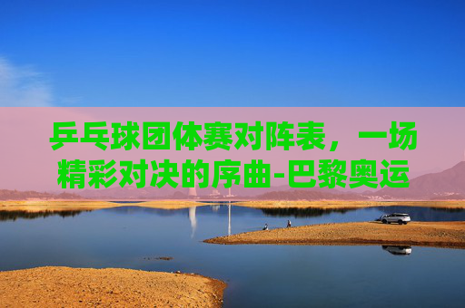 乒乓球团体赛对阵表，一场精彩对决的序曲-巴黎奥运会乒乓球团体赛对阵表