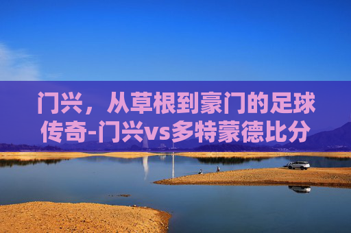 门兴，从草根到豪门的足球传奇-门兴vs多特蒙德比分预测