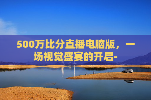 500万比分直播电脑版，一场视觉盛宴的开启-
