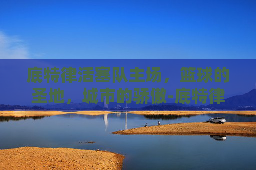 底特律活塞队主场，篮球的圣地，城市的骄傲-底特律活塞队主场球馆