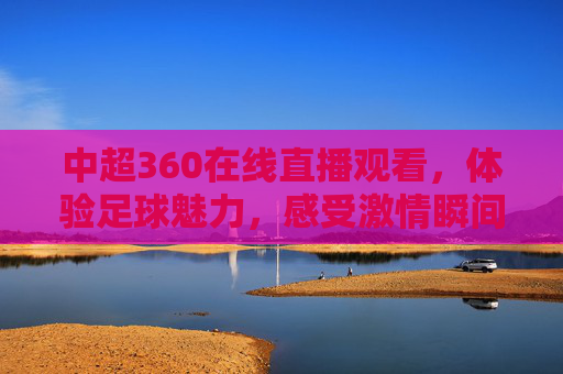 中超360在线直播观看，体验足球魅力，感受激情瞬间-中超直播360直播视频高清