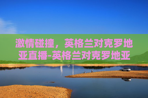 激情碰撞，英格兰对克罗地亚直播-英格兰对克罗地亚视频直播
