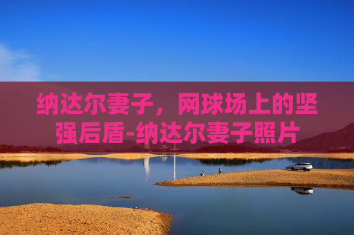 纳达尔妻子，网球场上的坚强后盾-纳达尔妻子照片