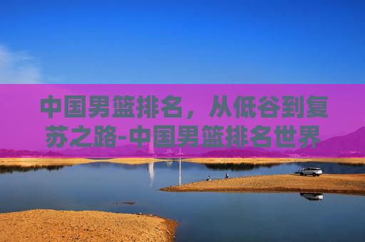 中国男篮排名，从低谷到复苏之路-中国男篮排名世界第几