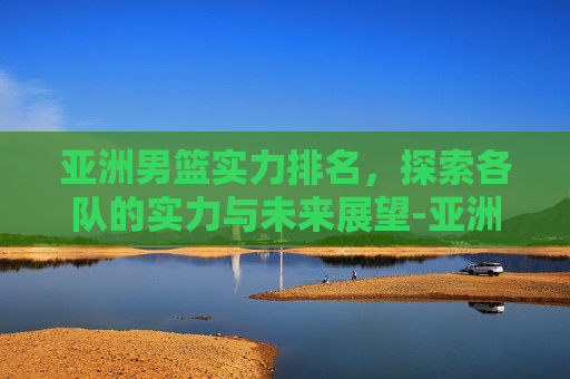 亚洲男篮实力排名，探索各队的实力与未来展望-亚洲男篮实力排名表