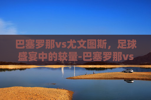 巴塞罗那vs尤文图斯，足球盛宴中的较量-巴塞罗那vs尤文图斯视频