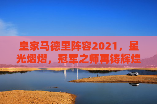 皇家马德里阵容2021，星光熠熠，冠军之师再铸辉煌-皇家马德里阵容名单