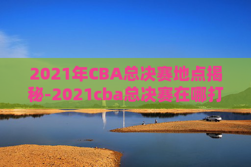2021年CBA总决赛地点揭秘-2021cba总决赛在哪打的