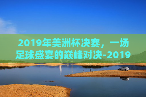 2019年美洲杯决赛，一场足球盛宴的巅峰对决-2019美洲杯决赛回放