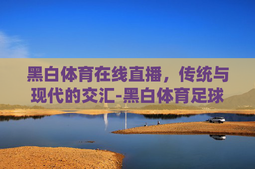 黑白体育在线直播，传统与现代的交汇-黑白体育足球直播