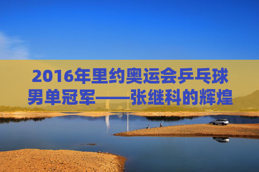 2016年里约奥运会乒乓球男单冠军——张继科的辉煌时刻-2016年里约奥运会乒乓球男单冠军是谁