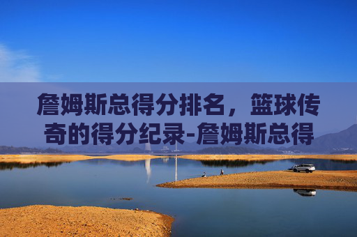 詹姆斯总得分排名，篮球传奇的得分纪录-詹姆斯总得分排名第几