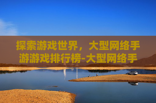 探索游戏世界，大型网络手游游戏排行榜-大型网络手游推荐