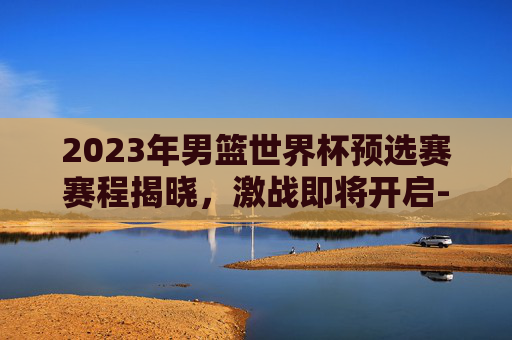 2023年男篮世界杯预选赛赛程揭晓，激战即将开启-2023男篮世界杯中国队赛程
