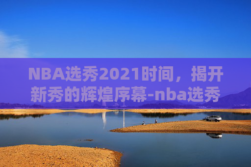 NBA选秀2021时间，揭开新秀的辉煌序幕-nba选秀2021开始时间