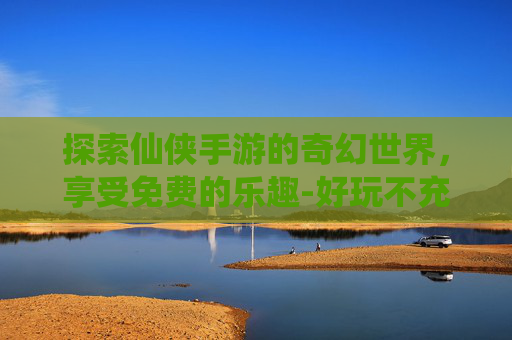 探索仙侠手游的奇幻世界，享受免费的乐趣-好玩不充钱的仙侠手游排行榜