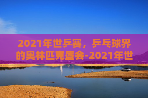 2021年世乒赛，乒乓球界的奥林匹克盛会-2021年世乒赛男单冠军是谁