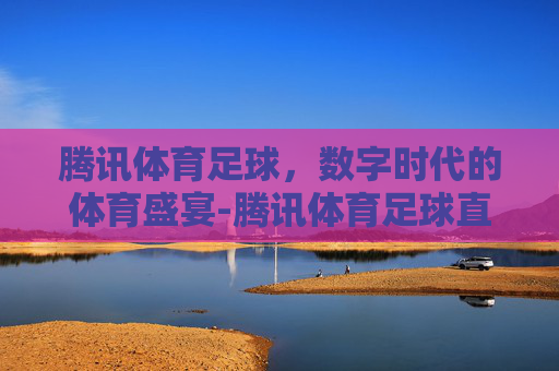 腾讯体育足球，数字时代的体育盛宴-腾讯体育足球直播怎么看
