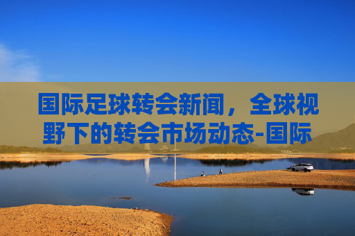 国际足球转会新闻，全球视野下的转会市场动态-国际足球转会新闻稿件
