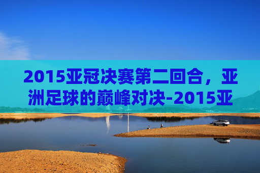 2015亚冠决赛第二回合，亚洲足球的巅峰对决-2015亚冠决赛第二回合视频