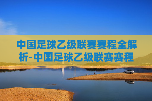 中国足球乙级联赛赛程全解析-中国足球乙级联赛赛程积分榜
