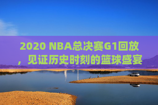 2020 NBA总决赛G1回放，见证历史时刻的篮球盛宴-2020nba总决赛g1回放全场录像高清