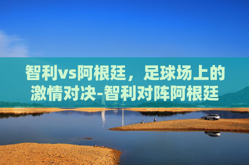 智利vs阿根廷，足球场上的激情对决-智利对阵阿根廷