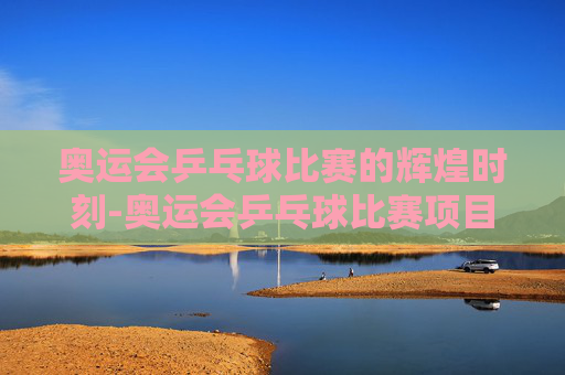 奥运会乒乓球比赛的辉煌时刻-奥运会乒乓球比赛项目有哪些
