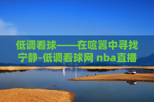 低调看球——在喧嚣中寻找宁静-低调看球网 nba直播在线观看