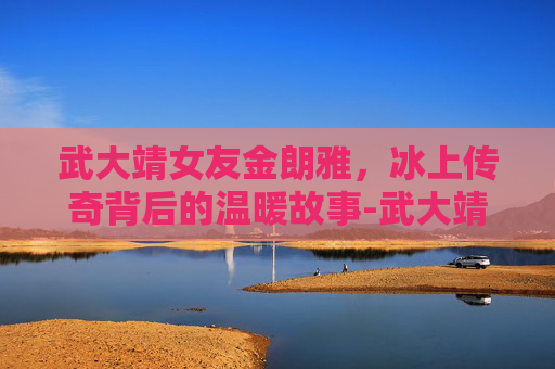 武大靖女友金朗雅，冰上传奇背后的温暖故事-武大靖女友金朗雅是谁