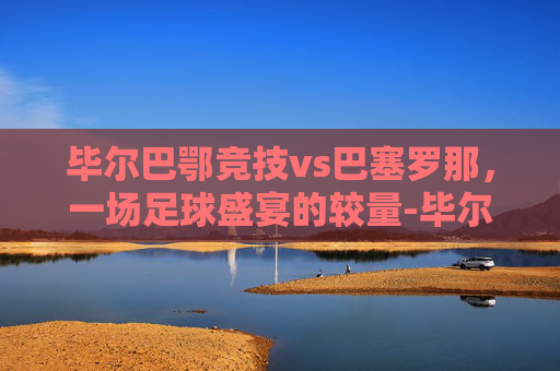 毕尔巴鄂竞技vs巴塞罗那，一场足球盛宴的较量-毕尔巴鄂竞技赛程