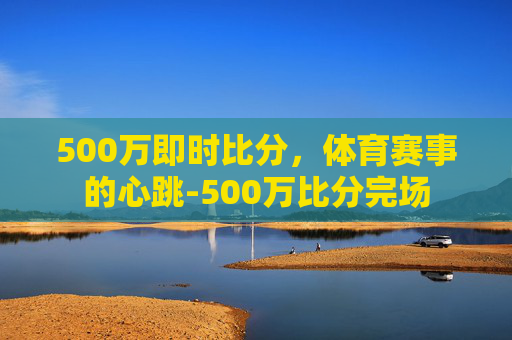 500万即时比分，体育赛事的心跳-500万比分完场