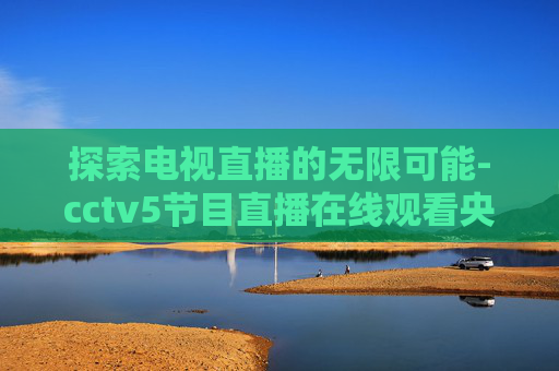 探索电视直播的无限可能-cctv5节目直播在线观看央视网