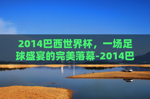 2014巴西世界杯，一场足球盛宴的完美落幕-2014巴西世界杯完整赛事比分