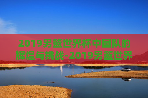2019男篮世界杯中国队的辉煌与挑战-2019男篮世界杯中国队赛程