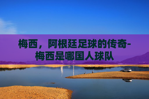 梅西，阿根廷足球的传奇-梅西是哪国人球队