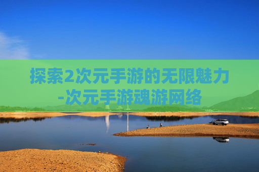 探索2次元手游的无限魅力-次元手游魂游网络