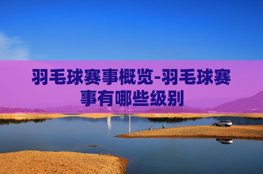 羽毛球赛事概览-羽毛球赛事有哪些级别
