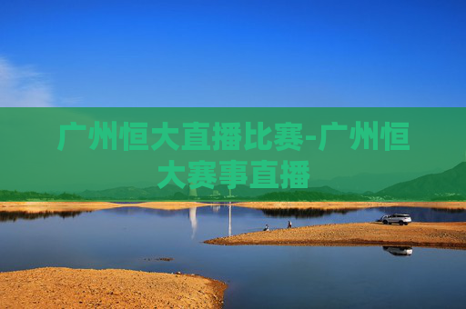 广州恒大直播比赛-广州恒大赛事直播