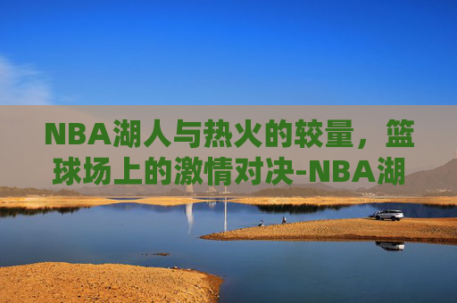 NBA湖人与热火的较量，篮球场上的激情对决-NBA湖人热火回放